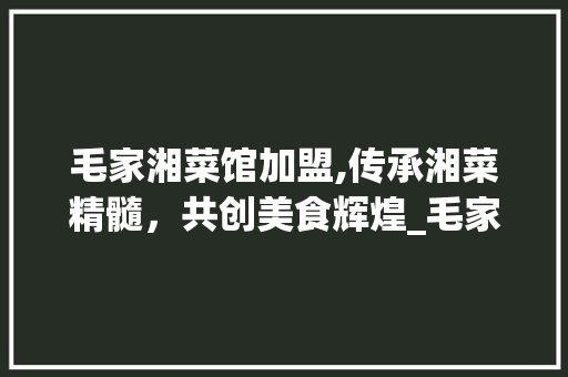 毛家湘菜馆加盟,传承湘菜精髓，共创美食辉煌_毛家湘菜馆官网加盟 毛家湘菜馆加盟,传承湘菜精髓，共创美食辉煌_毛家湘菜馆官网加盟 饮食拾萃
