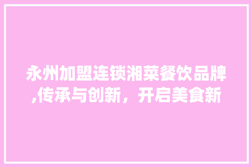 永州加盟连锁湘菜餐饮品牌,传承与创新，开启美食新篇章_永州加盟连锁湘菜餐饮品牌 永州加盟连锁湘菜餐饮品牌,传承与创新，开启美食新篇章_永州加盟连锁湘菜餐饮品牌 饮食拾萃