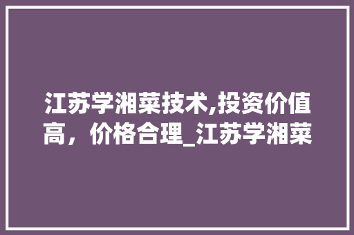 江苏学湘菜技术,投资价值高，价格合理_江苏学湘菜技术价格高吗 江苏学湘菜技术,投资价值高，价格合理_江苏学湘菜技术价格高吗 饮食拾萃
