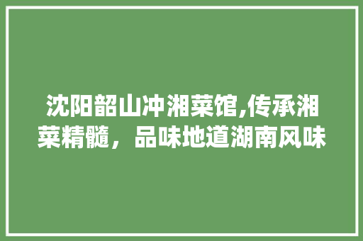 沈阳韶山冲湘菜馆,传承湘菜精髓，品味地道湖南风味_沈阳韶山冲湘菜馆电话 沈阳韶山冲湘菜馆,传承湘菜精髓，品味地道湖南风味_沈阳韶山冲湘菜馆电话 饮食拾萃