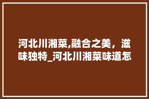 河北川湘菜,融合之美，滋味独特_河北川湘菜味道怎么样 河北川湘菜,融合之美，滋味独特_河北川湘菜味道怎么样 饮食拾萃