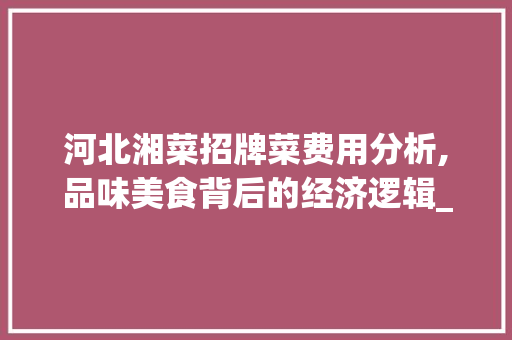 河北湘菜招牌菜费用分析,品味美食背后的经济逻辑_河北湘菜招牌菜费用表 河北湘菜招牌菜费用分析,品味美食背后的经济逻辑_河北湘菜招牌菜费用表 饮食拾萃