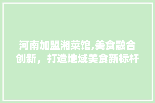 河南加盟湘菜馆,美食融合创新，打造地域美食新标杆_河南加盟湘菜馆有哪些 河南加盟湘菜馆,美食融合创新，打造地域美食新标杆_河南加盟湘菜馆有哪些 饮食拾萃