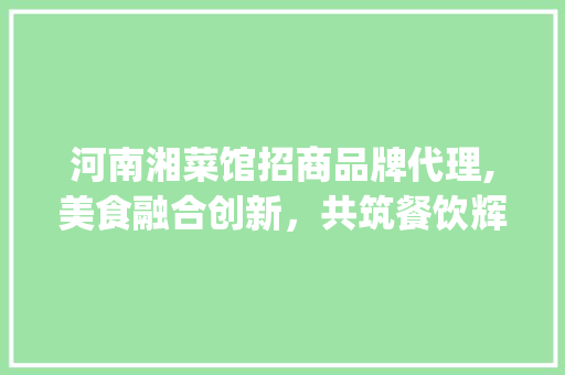 河南湘菜馆招商品牌代理,美食融合创新，共筑餐饮辉煌_河南湘菜馆招商品牌代理 河南湘菜馆招商品牌代理,美食融合创新，共筑餐饮辉煌_河南湘菜馆招商品牌代理 饮食拾萃
