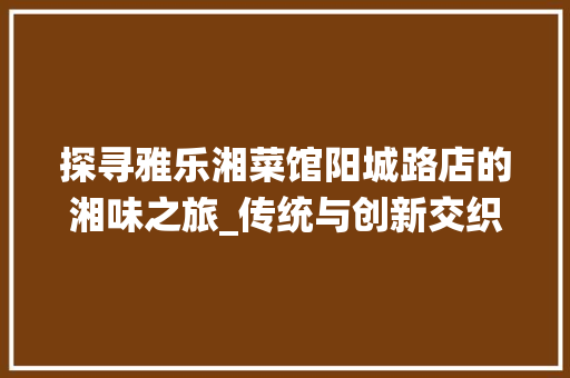 探寻雅乐湘菜馆阳城路店的湘味之旅_传统与创新交织的美食天堂_雅乐湘菜馆阳城路店 探寻雅乐湘菜馆阳城路店的湘味之旅_传统与创新交织的美食天堂_雅乐湘菜馆阳城路店 饮食拾萃