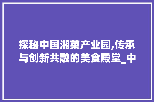 探秘中国湘菜产业园,传承与创新共融的美食殿堂_中国湘菜产业园视频播放 探秘中国湘菜产业园,传承与创新共融的美食殿堂_中国湘菜产业园视频播放 饮食拾萃