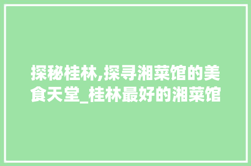 探秘桂林,探寻湘菜馆的美食天堂_桂林最好的湘菜馆排名 探秘桂林,探寻湘菜馆的美食天堂_桂林最好的湘菜馆排名 饮食拾萃