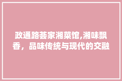 政通路荟家湘菜馆,湘味飘香，品味传统与现代的交融_政通路荟家湘菜馆 政通路荟家湘菜馆,湘味飘香，品味传统与现代的交融_政通路荟家湘菜馆 饮食拾萃