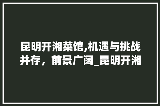 昆明开湘菜馆,机遇与挑战并存，前景广阔_昆明开湘菜馆好做吗 昆明开湘菜馆,机遇与挑战并存，前景广阔_昆明开湘菜馆好做吗 饮食拾萃