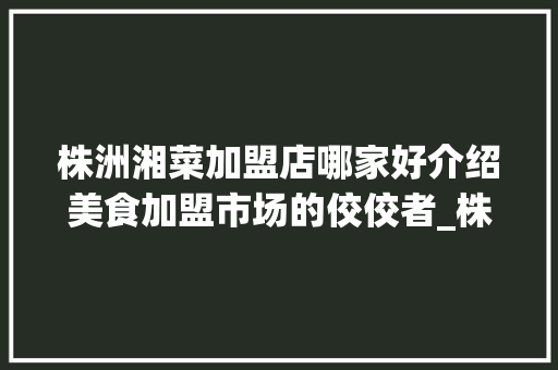 株洲湘菜加盟店哪家好介绍美食加盟市场的佼佼者_株洲湘菜加盟店哪家好点 株洲湘菜加盟店哪家好介绍美食加盟市场的佼佼者_株洲湘菜加盟店哪家好点 饮食拾萃