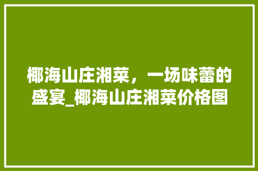 椰海山庄湘菜，一场味蕾的盛宴_椰海山庄湘菜价格图片 椰海山庄湘菜，一场味蕾的盛宴_椰海山庄湘菜价格图片 饮食拾萃