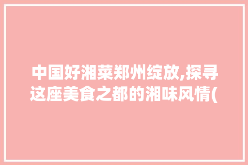 中国好湘菜郑州绽放,探寻这座美食之都的湘味风情(中国好湘菜郑州有几家) 中国好湘菜郑州绽放,探寻这座美食之都的湘味风情(中国好湘菜郑州有几家) 饮食拾萃