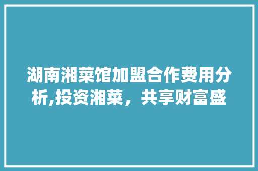湖南湘菜馆加盟合作费用分析,投资湘菜，共享财富盛宴_湖南湘菜馆加盟合作费用 湖南湘菜馆加盟合作费用分析,投资湘菜，共享财富盛宴_湖南湘菜馆加盟合作费用 饮食拾萃