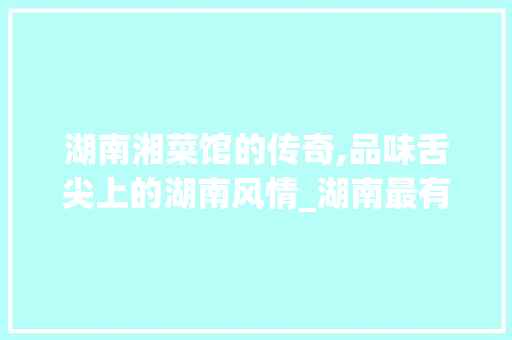 湖南湘菜馆的传奇,品味舌尖上的湖南风情_湖南最有名的湘菜馆 湖南湘菜馆的传奇,品味舌尖上的湖南风情_湖南最有名的湘菜馆 饮食拾萃