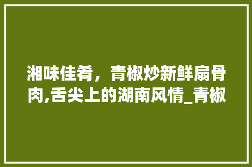 湘味佳肴，青椒炒新鲜扇骨肉,舌尖上的湖南风情_青椒炒新鲜扇骨肉湘菜图片 湘味佳肴，青椒炒新鲜扇骨肉,舌尖上的湖南风情_青椒炒新鲜扇骨肉湘菜图片 饮食拾萃