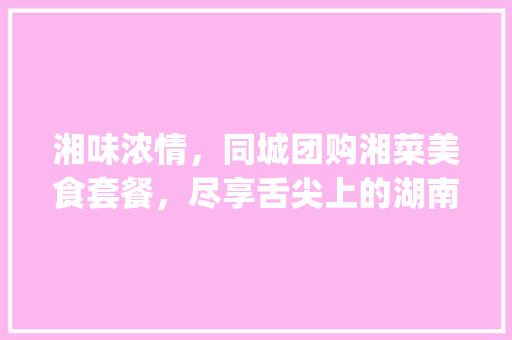 湘味浓情，同城团购湘菜美食套餐，尽享舌尖上的湖南风情_同城团购湘菜美食套餐图片 湘味浓情，同城团购湘菜美食套餐，尽享舌尖上的湖南风情_同城团购湘菜美食套餐图片 饮食拾萃