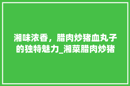 湘味浓香，腊肉炒猪血丸子的独特魅力_湘菜腊肉炒猪血丸子的做法 湘味浓香，腊肉炒猪血丸子的独特魅力_湘菜腊肉炒猪血丸子的做法 饮食拾萃