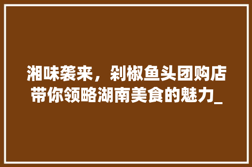 湘味袭来，剁椒鱼头团购店带你领略湖南美食的魅力_湘菜剁椒鱼头团购店 湘味袭来，剁椒鱼头团购店带你领略湖南美食的魅力_湘菜剁椒鱼头团购店 饮食拾萃