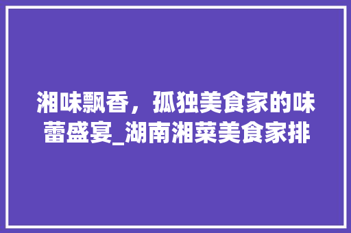湘味飘香，孤独美食家的味蕾盛宴_湖南湘菜美食家排名分析_湖南湘菜孤独美食家排名 湘味飘香，孤独美食家的味蕾盛宴_湖南湘菜美食家排名分析_湖南湘菜孤独美食家排名 饮食拾萃