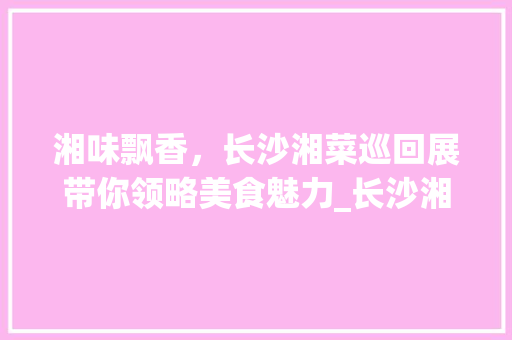 湘味飘香，长沙湘菜巡回展带你领略美食魅力_长沙湘菜巡回展宣传文案 湘味飘香，长沙湘菜巡回展带你领略美食魅力_长沙湘菜巡回展宣传文案 饮食拾萃