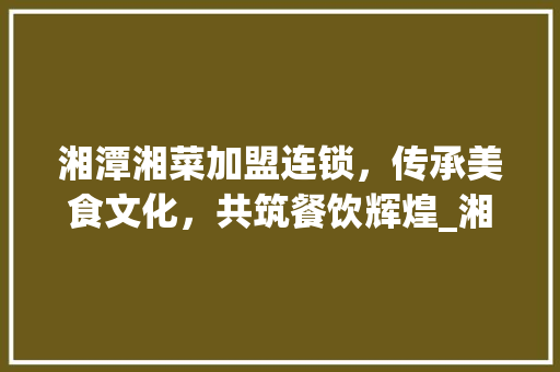 湘潭湘菜加盟连锁，传承美食文化，共筑餐饮辉煌_湘潭湘菜加盟连锁电话号码 湘潭湘菜加盟连锁，传承美食文化，共筑餐饮辉煌_湘潭湘菜加盟连锁电话号码 饮食拾萃