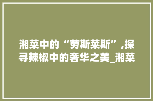 湘菜中的“劳斯莱斯”,探寻辣椒中的奢华之美_湘菜里的劳斯莱斯什么意思 湘菜中的“劳斯莱斯”,探寻辣椒中的奢华之美_湘菜里的劳斯莱斯什么意思 饮食拾萃