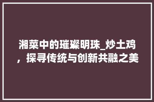 湘菜中的璀璨明珠_炒土鸡，探寻传统与创新共融之美_炒土鸡湘菜菜单图片大全 湘菜中的璀璨明珠_炒土鸡，探寻传统与创新共融之美_炒土鸡湘菜菜单图片大全 饮食拾萃