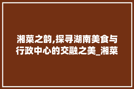 湘菜之韵,探寻湖南美食与行政中心的交融之美_湘菜的所在省份和行政中心 湘菜之韵,探寻湖南美食与行政中心的交融之美_湘菜的所在省份和行政中心 饮食拾萃