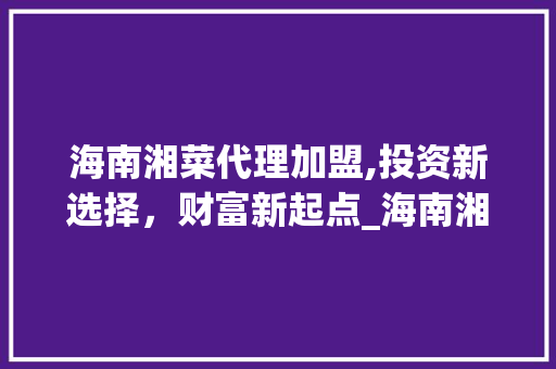 海南湘菜代理加盟,投资新选择，财富新起点_海南湘菜代理加盟多少钱 海南湘菜代理加盟,投资新选择，财富新起点_海南湘菜代理加盟多少钱 饮食拾萃