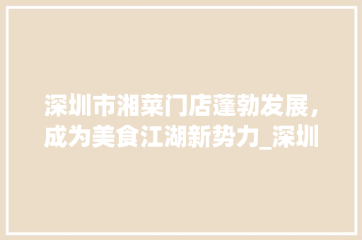 深圳市湘菜门店蓬勃发展，成为美食江湖新势力_深圳市湘菜门店数量多少 深圳市湘菜门店蓬勃发展，成为美食江湖新势力_深圳市湘菜门店数量多少 饮食拾萃