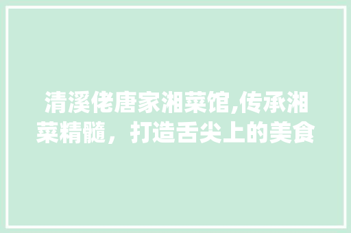 清溪佬唐家湘菜馆,传承湘菜精髓，打造舌尖上的美食殿堂_清溪佬唐家湘菜馆 清溪佬唐家湘菜馆,传承湘菜精髓，打造舌尖上的美食殿堂_清溪佬唐家湘菜馆 饮食拾萃