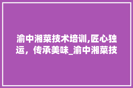 渝中湘菜技术培训,匠心独运，传承美味_渝中湘菜技术培训价格 渝中湘菜技术培训,匠心独运，传承美味_渝中湘菜技术培训价格 饮食拾萃