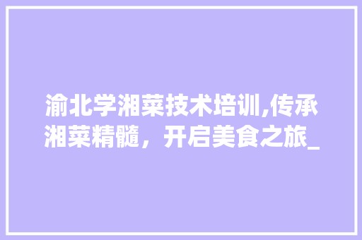 渝北学湘菜技术培训,传承湘菜精髓，开启美食之旅_渝北学湘菜技术培训 渝北学湘菜技术培训,传承湘菜精髓，开启美食之旅_渝北学湘菜技术培训 饮食拾萃