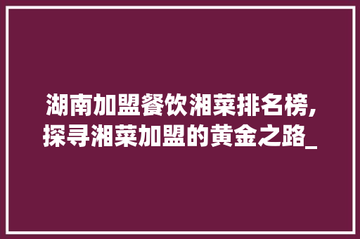湖南加盟餐饮湘菜排名榜,探寻湘菜加盟的黄金之路_湖南加盟餐饮湘菜排名榜 湖南加盟餐饮湘菜排名榜,探寻湘菜加盟的黄金之路_湖南加盟餐饮湘菜排名榜 饮食拾萃