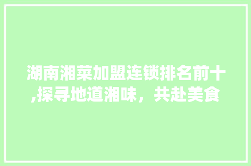 湖南湘菜加盟连锁排名前十,探寻地道湘味，共赴美食之旅_湖南湘菜加盟连锁排名前十 湖南湘菜加盟连锁排名前十,探寻地道湘味，共赴美食之旅_湖南湘菜加盟连锁排名前十 饮食拾萃