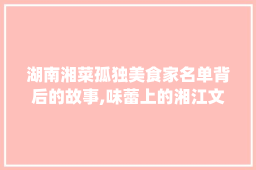湖南湘菜孤独美食家名单背后的故事,味蕾上的湘江文化传承_湖南湘菜孤独美食家名单 湖南湘菜孤独美食家名单背后的故事,味蕾上的湘江文化传承_湖南湘菜孤独美食家名单 饮食拾萃