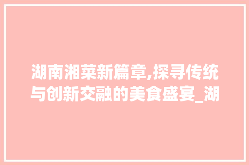 湖南湘菜新篇章,探寻传统与创新交融的美食盛宴_湖南湘菜有什么新菜品 湖南湘菜新篇章,探寻传统与创新交融的美食盛宴_湖南湘菜有什么新菜品 饮食拾萃