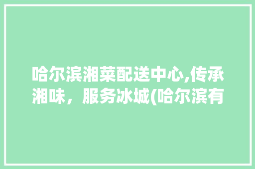 哈尔滨湘菜配送中心,传承湘味，服务冰城(哈尔滨有没有湘菜配送中心) 哈尔滨湘菜配送中心,传承湘味，服务冰城(哈尔滨有没有湘菜配送中心) 饮食拾萃