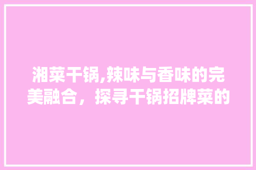 湘菜干锅,辣味与香味的完美融合，探寻干锅招牌菜的魅力_湘菜特色干锅招牌菜品 湘菜干锅,辣味与香味的完美融合，探寻干锅招牌菜的魅力_湘菜特色干锅招牌菜品 饮食拾萃