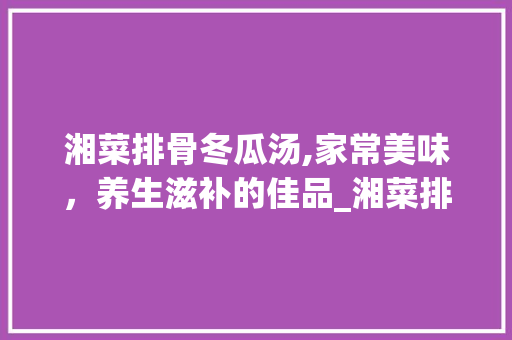 湘菜排骨冬瓜汤,家常美味，养生滋补的佳品_湘菜排骨冬瓜汤视频教学 湘菜排骨冬瓜汤,家常美味，养生滋补的佳品_湘菜排骨冬瓜汤视频教学 饮食拾萃
