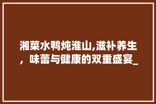 湘菜水鸭炖淮山,滋补养生，味蕾与健康的双重盛宴_湘菜水鸭炖淮山的做法 湘菜水鸭炖淮山,滋补养生，味蕾与健康的双重盛宴_湘菜水鸭炖淮山的做法 饮食拾萃