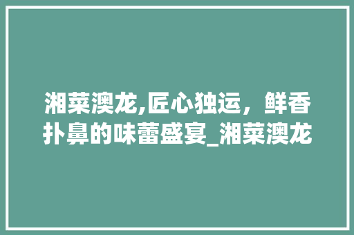 湘菜澳龙,匠心独运，鲜香扑鼻的味蕾盛宴_湘菜澳龙怎么做好吃 湘菜澳龙,匠心独运，鲜香扑鼻的味蕾盛宴_湘菜澳龙怎么做好吃 饮食拾萃
