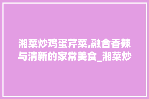 湘菜炒鸡蛋芹菜,融合香辣与清新的家常美食_湘菜炒鸡蛋芹菜怎么做 湘菜炒鸡蛋芹菜,融合香辣与清新的家常美食_湘菜炒鸡蛋芹菜怎么做 饮食拾萃