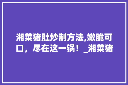湘菜猪肚炒制方法,嫩脆可口，尽在这一锅！_湘菜猪肚怎样炒才嫩脆 湘菜猪肚炒制方法,嫩脆可口，尽在这一锅！_湘菜猪肚怎样炒才嫩脆 饮食拾萃