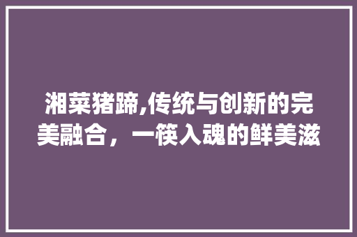 湘菜猪蹄,传统与创新的完美融合，一筷入魂的鲜美滋味_湘菜猪蹄特色菜做法视频 湘菜猪蹄,传统与创新的完美融合，一筷入魂的鲜美滋味_湘菜猪蹄特色菜做法视频 饮食拾萃
