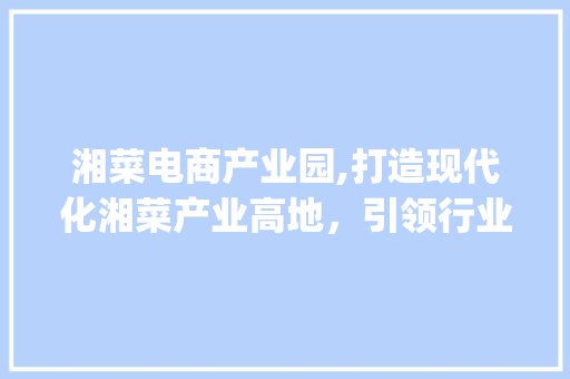 湘菜电商产业园,打造现代化湘菜产业高地，引领行业发展新潮流_湘菜电商产业园招聘 湘菜电商产业园,打造现代化湘菜产业高地，引领行业发展新潮流_湘菜电商产业园招聘 饮食拾萃