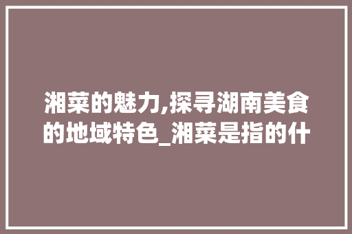 湘菜的魅力,探寻湖南美食的地域特色_湘菜是指的什么地方 湘菜的魅力,探寻湖南美食的地域特色_湘菜是指的什么地方 饮食拾萃