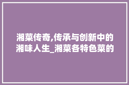 湘菜传奇,传承与创新中的湘味人生_湘菜各特色菜的来历 湘菜传奇,传承与创新中的湘味人生_湘菜各特色菜的来历 饮食拾萃