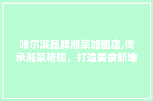 哈尔滨品牌湘菜加盟店,传承湘菜精髓，打造美食新地标(哈尔滨品牌湘菜加盟店) 哈尔滨品牌湘菜加盟店,传承湘菜精髓，打造美食新地标(哈尔滨品牌湘菜加盟店) 饮食拾萃