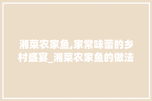 湘菜农家鱼,家常味蕾的乡村盛宴_湘菜农家鱼的做法步骤 湘菜农家鱼,家常味蕾的乡村盛宴_湘菜农家鱼的做法步骤 饮食拾萃